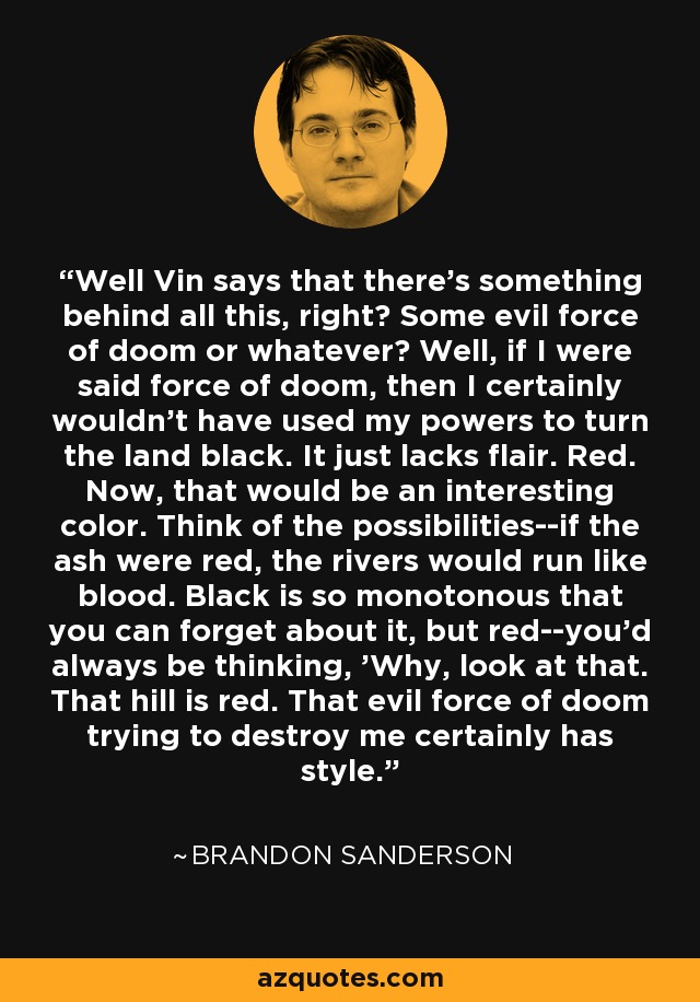 Well Vin says that there's something behind all this, right? Some evil force of doom or whatever? Well, if I were said force of doom, then I certainly wouldn't have used my powers to turn the land black. It just lacks flair. Red. Now, that would be an interesting color. Think of the possibilities--if the ash were red, the rivers would run like blood. Black is so monotonous that you can forget about it, but red--you'd always be thinking, 'Why, look at that. That hill is red. That evil force of doom trying to destroy me certainly has style. - Brandon Sanderson