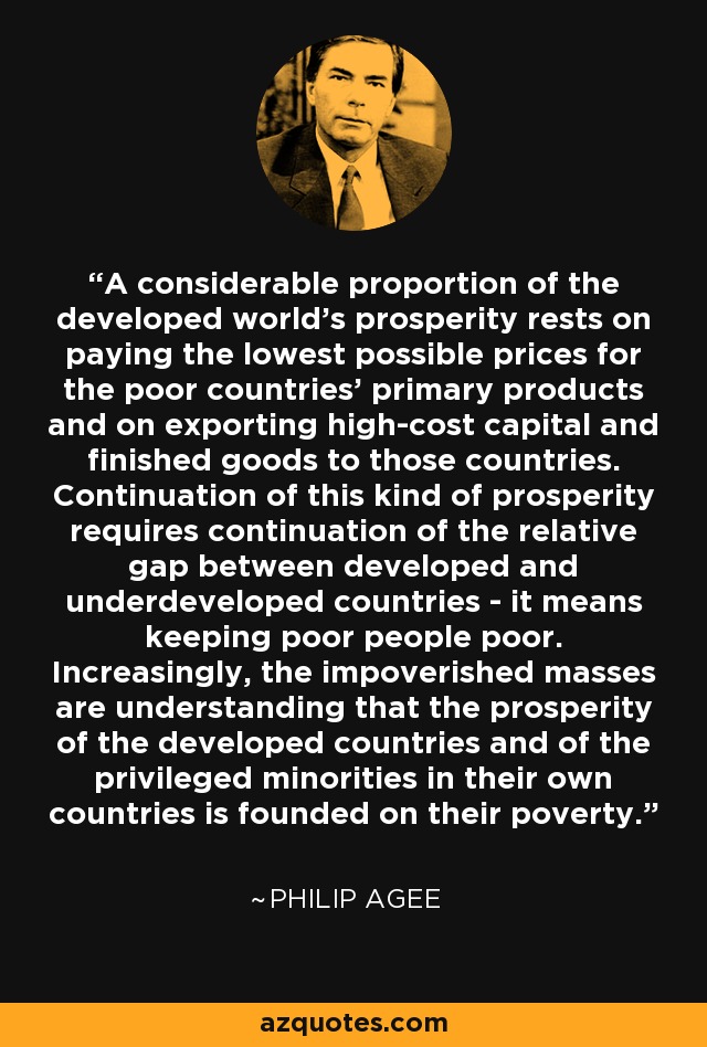 A considerable proportion of the developed world's prosperity rests on paying the lowest possible prices for the poor countries' primary products and on exporting high-cost capital and finished goods to those countries. Continuation of this kind of prosperity requires continuation of the relative gap between developed and underdeveloped countries - it means keeping poor people poor. Increasingly, the impoverished masses are understanding that the prosperity of the developed countries and of the privileged minorities in their own countries is founded on their poverty. - Philip Agee
