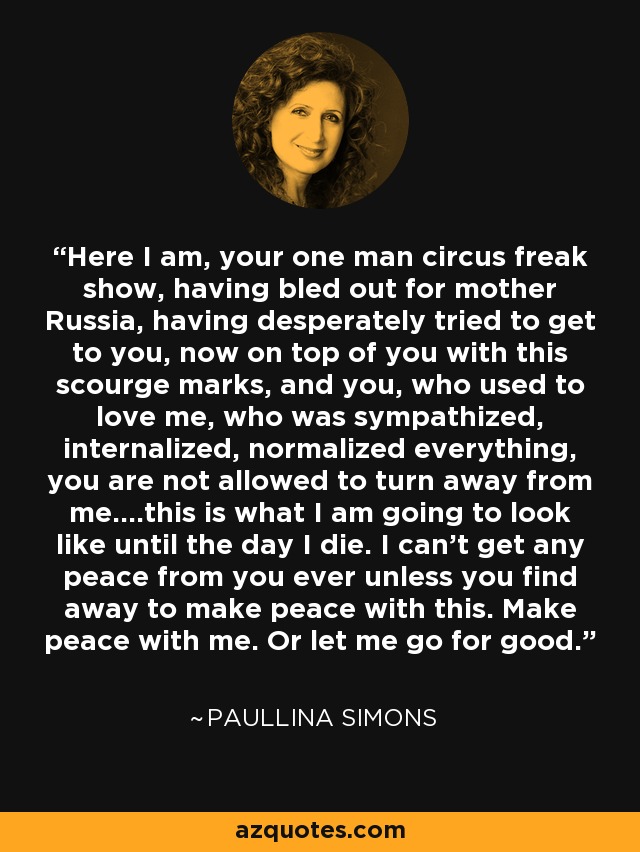 Here I am, your one man circus freak show, having bled out for mother Russia, having desperately tried to get to you, now on top of you with this scourge marks, and you, who used to love me, who was sympathized, internalized, normalized everything, you are not allowed to turn away from me....this is what I am going to look like until the day I die. I can't get any peace from you ever unless you find away to make peace with this. Make peace with me. Or let me go for good. - Paullina Simons