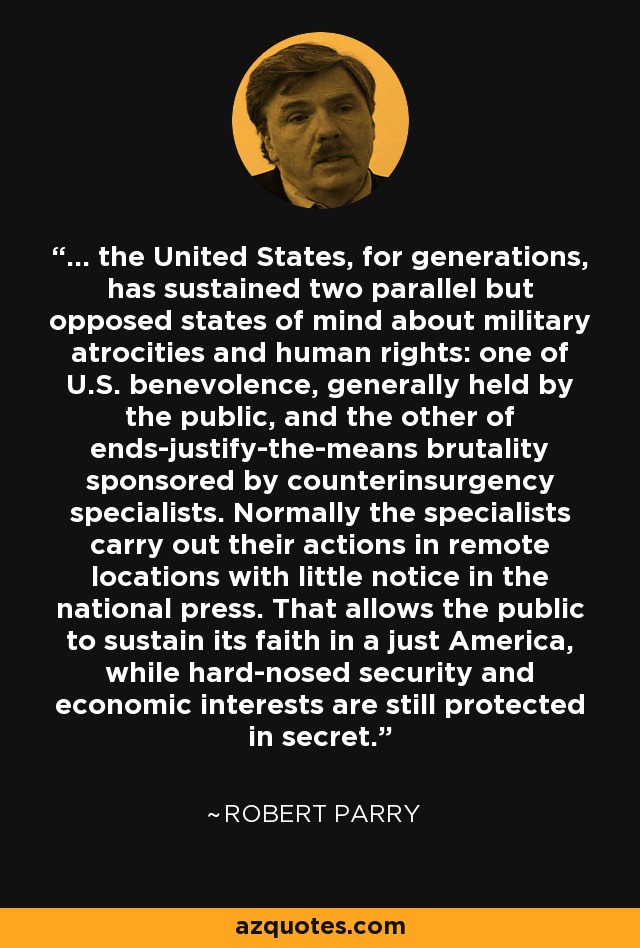 ... the United States, for generations, has sustained two parallel but opposed states of mind about military atrocities and human rights: one of U.S. benevolence, generally held by the public, and the other of ends-justify-the-means brutality sponsored by counterinsurgency specialists. Normally the specialists carry out their actions in remote locations with little notice in the national press. That allows the public to sustain its faith in a just America, while hard-nosed security and economic interests are still protected in secret. - Robert Parry