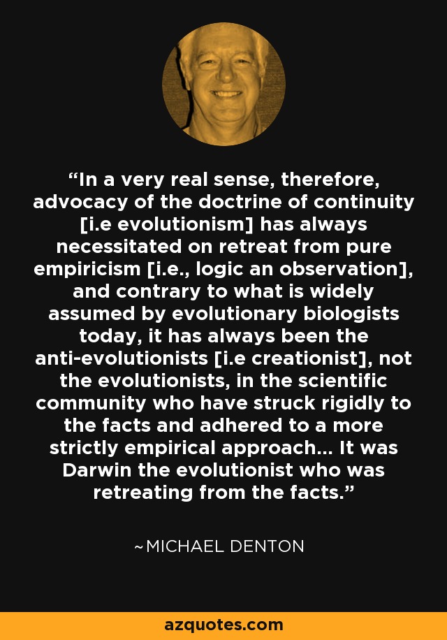 In a very real sense, therefore, advocacy of the doctrine of continuity [i.e evolutionism] has always necessitated on retreat from pure empiricism [i.e., logic an observation], and contrary to what is widely assumed by evolutionary biologists today, it has always been the anti-evolutionists [i.e creationist], not the evolutionists, in the scientific community who have struck rigidly to the facts and adhered to a more strictly empirical approach... It was Darwin the evolutionist who was retreating from the facts. - Michael Denton