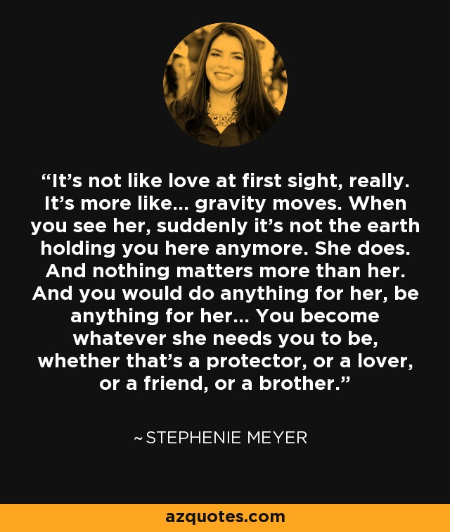 It’s not like love at first sight, really. It’s more like… gravity moves. When you see her, suddenly it’s not the earth holding you here anymore. She does. And nothing matters more than her. And you would do anything for her, be anything for her… You become whatever she needs you to be, whether that’s a protector, or a lover, or a friend, or a brother. - Stephenie Meyer