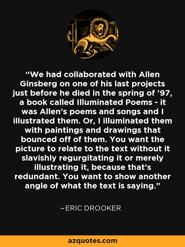 We had collaborated with Allen Ginsberg on one of his last projects just before he died in the spring of '97, a book called Illuminated Poems - it was Allen's poems and songs and I illustrated them. Or, I illuminated them with paintings and drawings that bounced off of them. You want the picture to relate to the text without it slavishly regurgitating it or merely illustrating it, because that's redundant. You want to show another angle of what the text is saying. - Eric Drooker