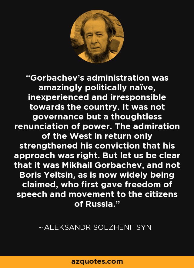 Gorbachev's administration was amazingly politically naïve, inexperienced and irresponsible towards the country. It was not governance but a thoughtless renunciation of power. The admiration of the West in return only strengthened his conviction that his approach was right. But let us be clear that it was Mikhail Gorbachev, and not Boris Yeltsin, as is now widely being claimed, who first gave freedom of speech and movement to the citizens of Russia. - Aleksandr Solzhenitsyn