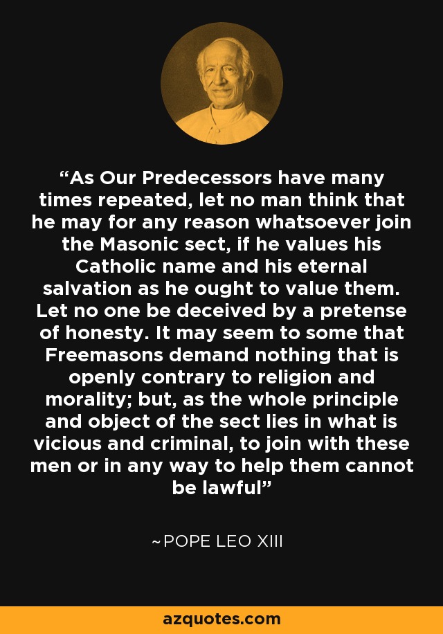 As Our Predecessors have many times repeated, let no man think that he may for any reason whatsoever join the Masonic sect, if he values his Catholic name and his eternal salvation as he ought to value them. Let no one be deceived by a pretense of honesty. It may seem to some that Freemasons demand nothing that is openly contrary to religion and morality; but, as the whole principle and object of the sect lies in what is vicious and criminal, to join with these men or in any way to help them cannot be lawful - Pope Leo XIII
