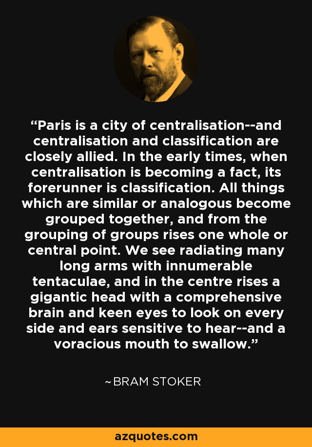 Paris is a city of centralisation--and centralisation and classification are closely allied. In the early times, when centralisation is becoming a fact, its forerunner is classification. All things which are similar or analogous become grouped together, and from the grouping of groups rises one whole or central point. We see radiating many long arms with innumerable tentaculae, and in the centre rises a gigantic head with a comprehensive brain and keen eyes to look on every side and ears sensitive to hear--and a voracious mouth to swallow. - Bram Stoker