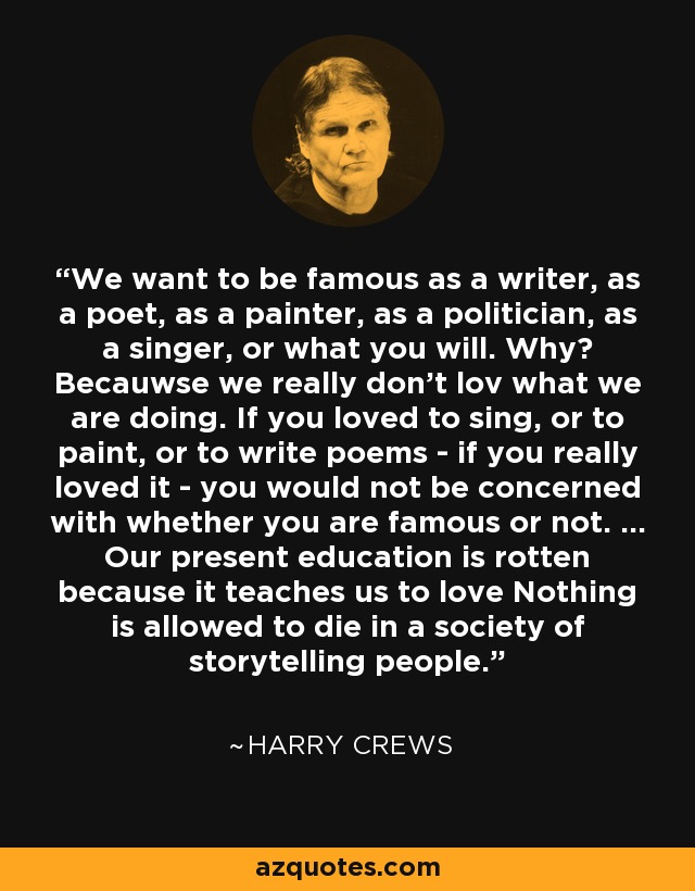 We want to be famous as a writer, as a poet, as a painter, as a politician, as a singer, or what you will. Why? Becauwse we really don't lov what we are doing. If you loved to sing, or to paint, or to write poems - if you really loved it - you would not be concerned with whether you are famous or not. ... Our present education is rotten because it teaches us to love Nothing is allowed to die in a society of storytelling people. - Harry Crews