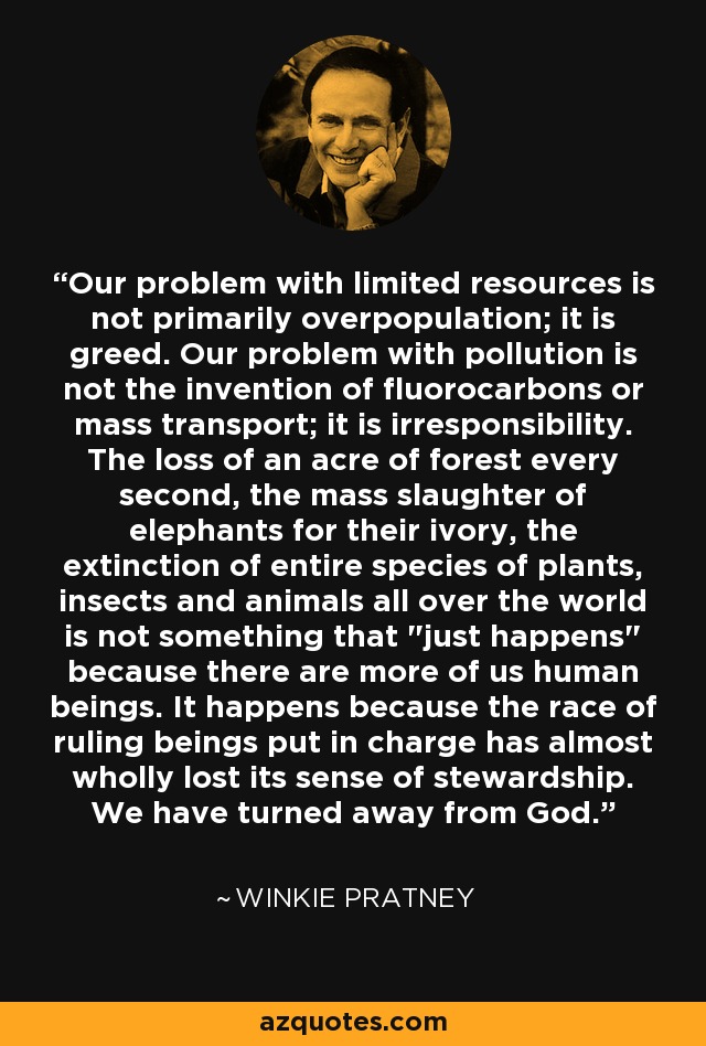 Our problem with limited resources is not primarily overpopulation; it is greed. Our problem with pollution is not the invention of fluorocarbons or mass transport; it is irresponsibility. The loss of an acre of forest every second, the mass slaughter of elephants for their ivory, the extinction of entire species of plants, insects and animals all over the world is not something that 