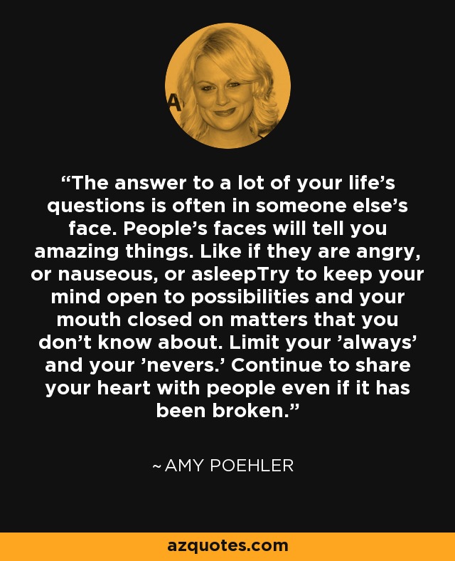 The answer to a lot of your life's questions is often in someone else's face. People's faces will tell you amazing things. Like if they are angry, or nauseous, or asleepTry to keep your mind open to possibilities and your mouth closed on matters that you don't know about. Limit your 'always' and your 'nevers.' Continue to share your heart with people even if it has been broken. - Amy Poehler
