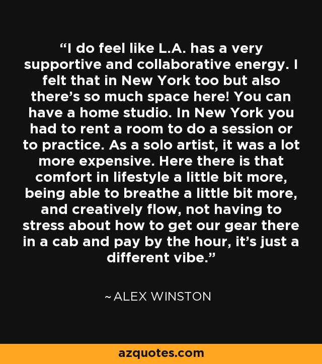 I do feel like L.A. has a very supportive and collaborative energy. I felt that in New York too but also there's so much space here! You can have a home studio. In New York you had to rent a room to do a session or to practice. As a solo artist, it was a lot more expensive. Here there is that comfort in lifestyle a little bit more, being able to breathe a little bit more, and creatively flow, not having to stress about how to get our gear there in a cab and pay by the hour, it's just a different vibe. - Alex Winston