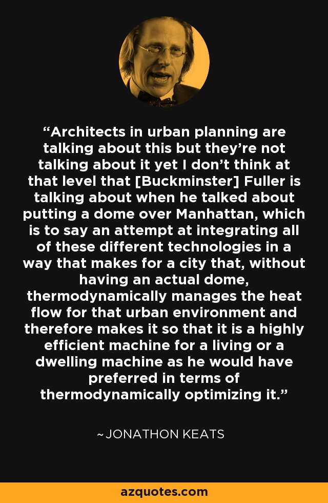 Architects in urban planning are talking about this but they're not talking about it yet I don't think at that level that [Buckminster] Fuller is talking about when he talked about putting a dome over Manhattan, which is to say an attempt at integrating all of these different technologies in a way that makes for a city that, without having an actual dome, thermodynamically manages the heat flow for that urban environment and therefore makes it so that it is a highly efficient machine for a living or a dwelling machine as he would have preferred in terms of thermodynamically optimizing it. - Jonathon Keats