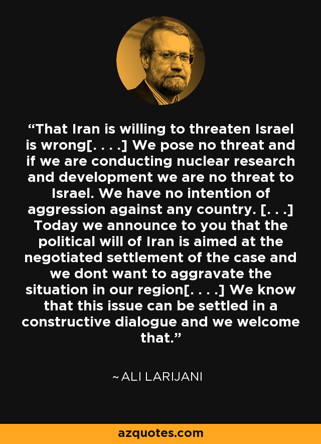 That Iran is willing to threaten Israel is wrong[. . . .] We pose no threat and if we are conducting nuclear research and development we are no threat to Israel. We have no intention of aggression against any country. [. . .] Today we announce to you that the political will of Iran is aimed at the negotiated settlement of the case and we dont want to aggravate the situation in our region[. . . .] We know that this issue can be settled in a constructive dialogue and we welcome that. - Ali Larijani