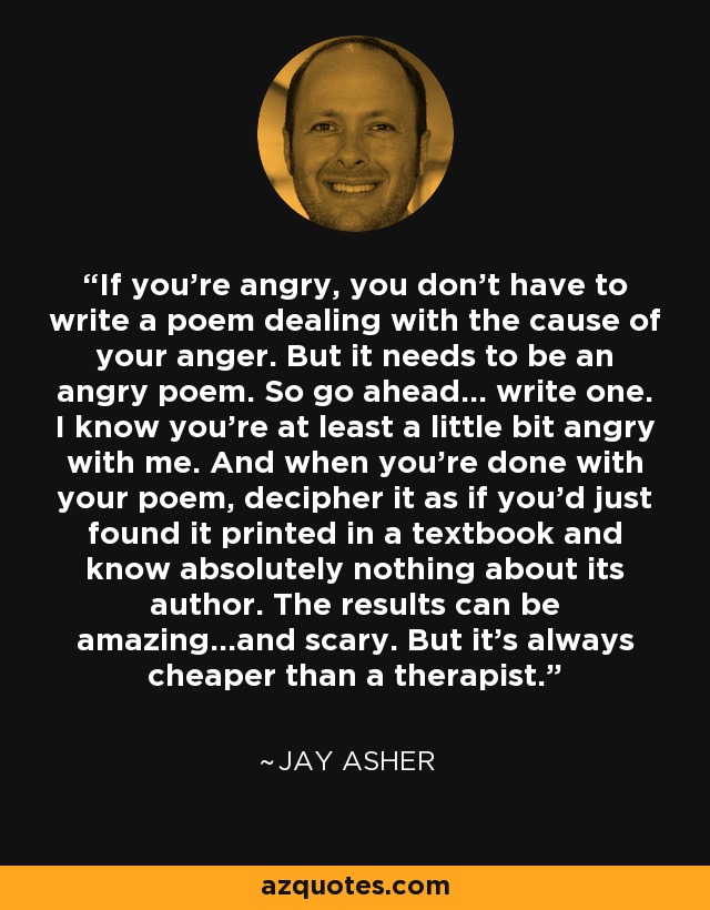 If you're angry, you don't have to write a poem dealing with the cause of your anger. But it needs to be an angry poem. So go ahead... write one. I know you're at least a little bit angry with me. And when you're done with your poem, decipher it as if you'd just found it printed in a textbook and know absolutely nothing about its author. The results can be amazing...and scary. But it's always cheaper than a therapist. - Jay Asher