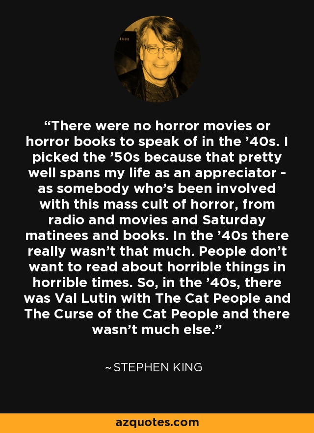 There were no horror movies or horror books to speak of in the '40s. I picked the '50s because that pretty well spans my life as an appreciator - as somebody who's been involved with this mass cult of horror, from radio and movies and Saturday matinees and books. In the '40s there really wasn't that much. People don't want to read about horrible things in horrible times. So, in the '40s, there was Val Lutin with The Cat People and The Curse of the Cat People and there wasn't much else. - Stephen King