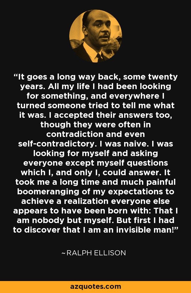 It goes a long way back, some twenty years. All my life I had been looking for something, and everywhere I turned someone tried to tell me what it was. I accepted their answers too, though they were often in contradiction and even self-contradictory. I was naive. I was looking for myself and asking everyone except myself questions which I, and only I, could answer. It took me a long time and much painful boomeranging of my expectations to achieve a realization everyone else appears to have been born with: That I am nobody but myself. But first I had to discover that I am an invisible man! - Ralph Ellison