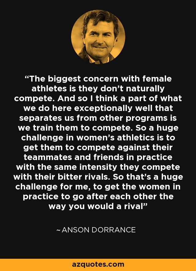 The biggest concern with female athletes is they don't naturally compete. And so I think a part of what we do here exceptionally well that separates us from other programs is we train them to compete. So a huge challenge in women's athletics is to get them to compete against their teammates and friends in practice with the same intensity they compete with their bitter rivals. So that's a huge challenge for me, to get the women in practice to go after each other the way you would a rival - Anson Dorrance