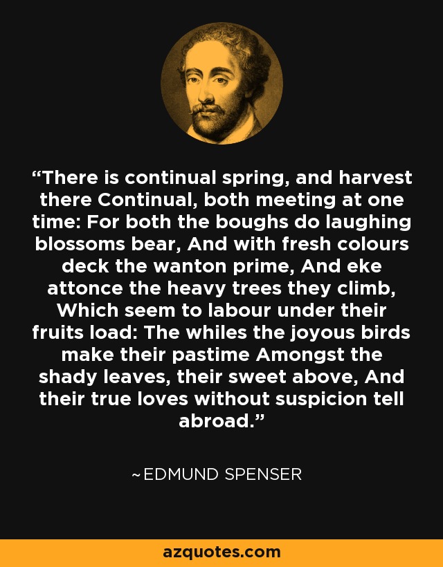 There is continual spring, and harvest there Continual, both meeting at one time: For both the boughs do laughing blossoms bear, And with fresh colours deck the wanton prime, And eke attonce the heavy trees they climb, Which seem to labour under their fruits load: The whiles the joyous birds make their pastime Amongst the shady leaves, their sweet above, And their true loves without suspicion tell abroad. - Edmund Spenser