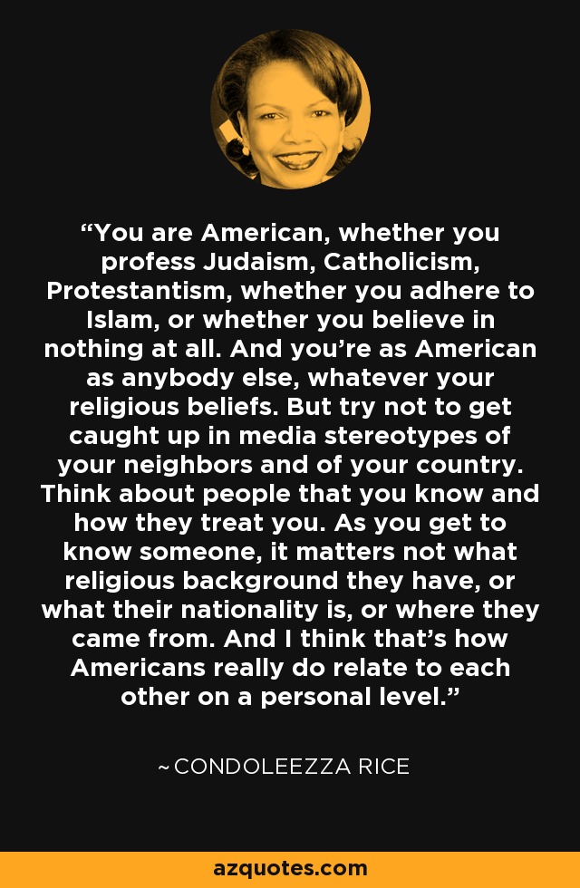 You are American, whether you profess Judaism, Catholicism, Protestantism, whether you adhere to Islam, or whether you believe in nothing at all. And you're as American as anybody else, whatever your religious beliefs. But try not to get caught up in media stereotypes of your neighbors and of your country. Think about people that you know and how they treat you. As you get to know someone, it matters not what religious background they have, or what their nationality is, or where they came from. And I think that's how Americans really do relate to each other on a personal level. - Condoleezza Rice