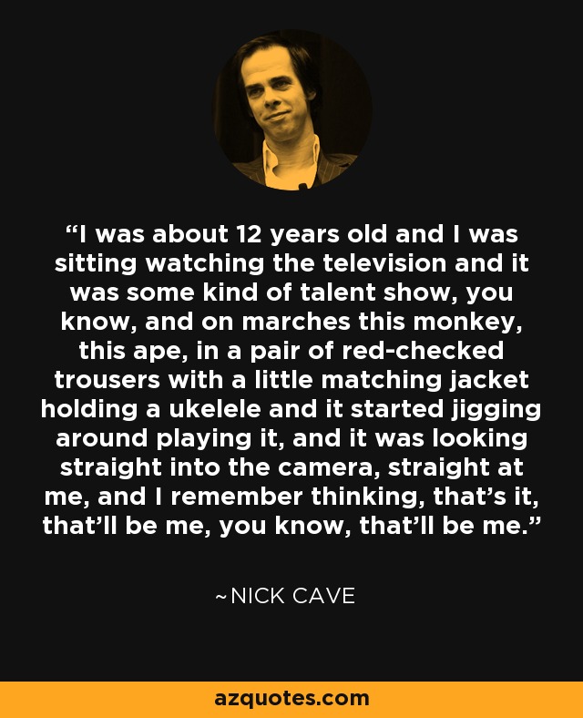 I was about 12 years old and I was sitting watching the television and it was some kind of talent show, you know, and on marches this monkey, this ape, in a pair of red-checked trousers with a little matching jacket holding a ukelele and it started jigging around playing it, and it was looking straight into the camera, straight at me, and I remember thinking, that's it, that'll be me, you know, that'll be me. - Nick Cave