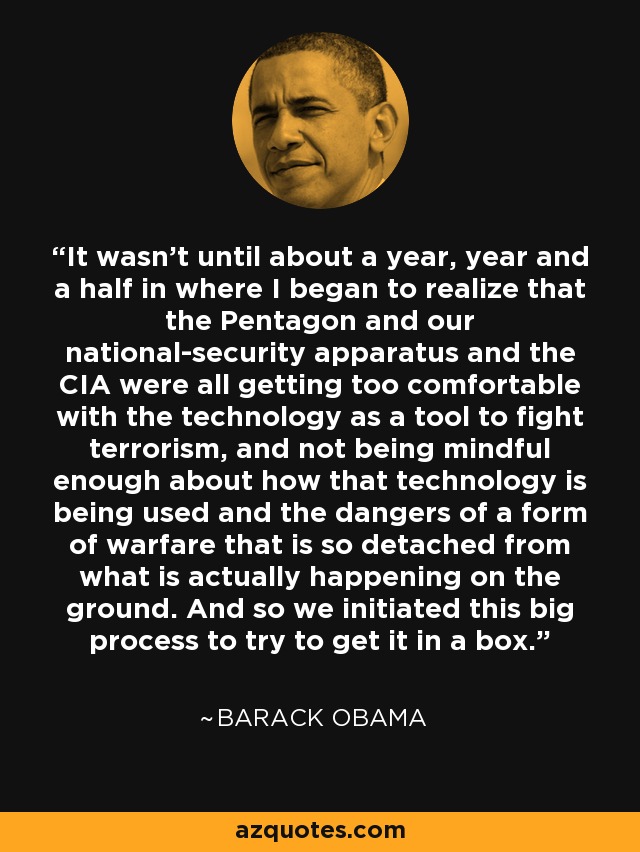 It wasn't until about a year, year and a half in where I began to realize that the Pentagon and our national-security apparatus and the CIA were all getting too comfortable with the technology as a tool to fight terrorism, and not being mindful enough about how that technology is being used and the dangers of a form of warfare that is so detached from what is actually happening on the ground. And so we initiated this big process to try to get it in a box. - Barack Obama