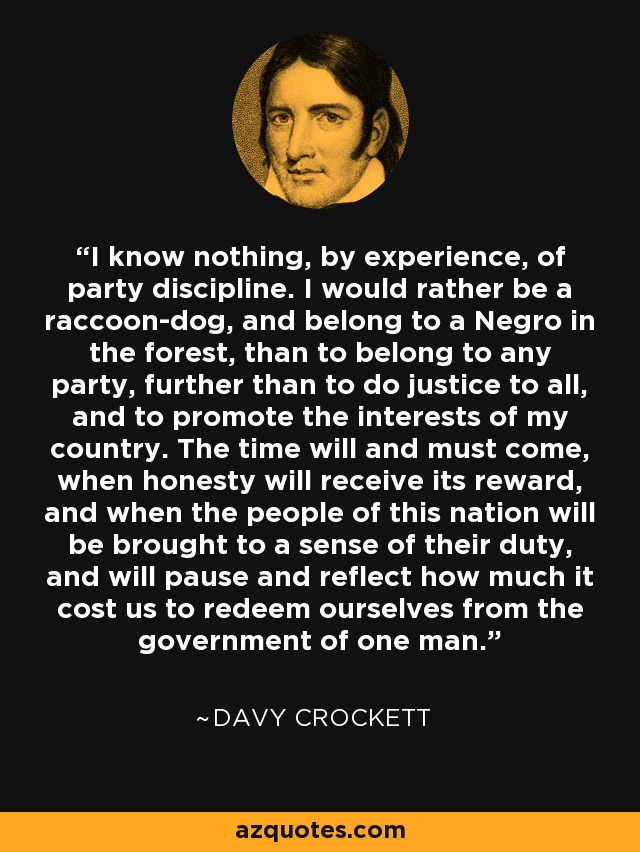 I know nothing, by experience, of party discipline. I would rather be a raccoon-dog, and belong to a Negro in the forest, than to belong to any party, further than to do justice to all, and to promote the interests of my country. The time will and must come, when honesty will receive its reward, and when the people of this nation will be brought to a sense of their duty, and will pause and reflect how much it cost us to redeem ourselves from the government of one man. - Davy Crockett