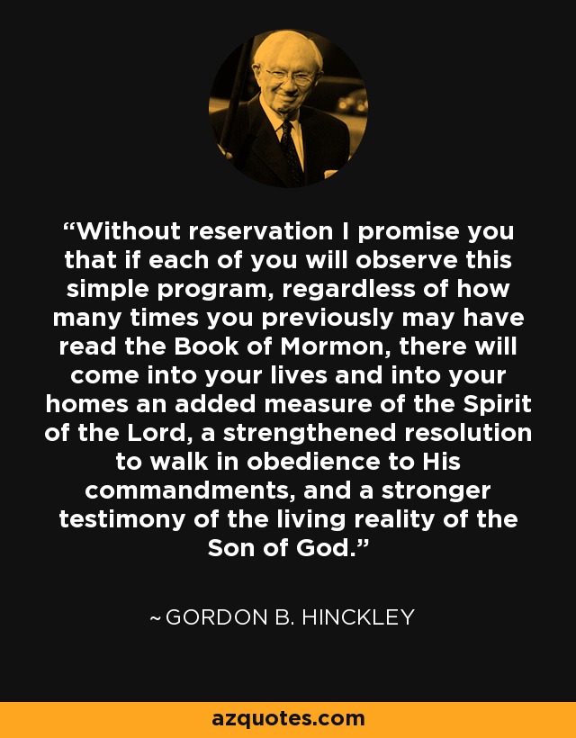 Without reservation I promise you that if each of you will observe this simple program, regardless of how many times you previously may have read the Book of Mormon, there will come into your lives and into your homes an added measure of the Spirit of the Lord, a strengthened resolution to walk in obedience to His commandments, and a stronger testimony of the living reality of the Son of God. - Gordon B. Hinckley