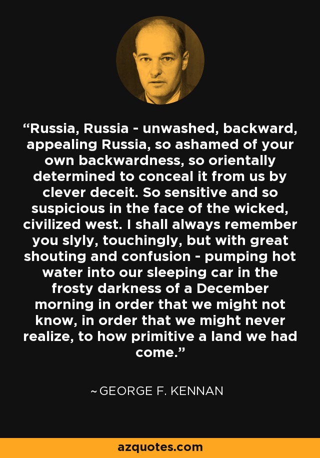 Russia, Russia - unwashed, backward, appealing Russia, so ashamed of your own backwardness, so orientally determined to conceal it from us by clever deceit. So sensitive and so suspicious in the face of the wicked, civilized west. I shall always remember you slyly, touchingly, but with great shouting and confusion - pumping hot water into our sleeping car in the frosty darkness of a December morning in order that we might not know, in order that we might never realize, to how primitive a land we had come. - George F. Kennan