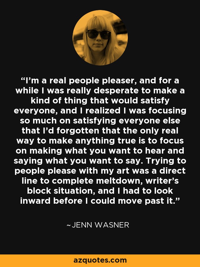 I'm a real people pleaser, and for a while I was really desperate to make a kind of thing that would satisfy everyone, and I realized I was focusing so much on satisfying everyone else that I'd forgotten that the only real way to make anything true is to focus on making what you want to hear and saying what you want to say. Trying to people please with my art was a direct line to complete meltdown, writer's block situation, and I had to look inward before I could move past it. - Jenn Wasner