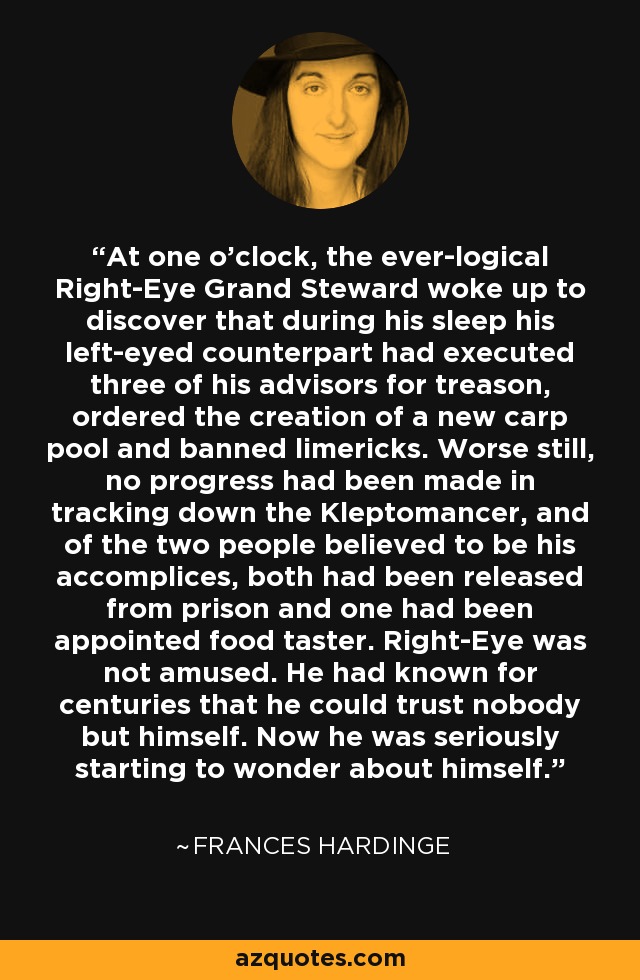 At one o’clock, the ever-logical Right-Eye Grand Steward woke up to discover that during his sleep his left-eyed counterpart had executed three of his advisors for treason, ordered the creation of a new carp pool and banned limericks. Worse still, no progress had been made in tracking down the Kleptomancer, and of the two people believed to be his accomplices, both had been released from prison and one had been appointed food taster. Right-Eye was not amused. He had known for centuries that he could trust nobody but himself. Now he was seriously starting to wonder about himself. - Frances Hardinge