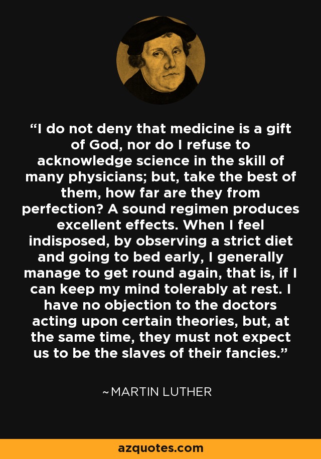 I do not deny that medicine is a gift of God, nor do I refuse to acknowledge science in the skill of many physicians; but, take the best of them, how far are they from perfection? A sound regimen produces excellent effects. When I feel indisposed, by observing a strict diet and going to bed early, I generally manage to get round again, that is, if I can keep my mind tolerably at rest. I have no objection to the doctors acting upon certain theories, but, at the same time, they must not expect us to be the slaves of their fancies. - Martin Luther
