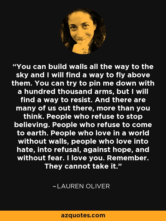 You can build walls all the way to the sky and I will find a way to fly above them. You can try to pin me down with a hundred thousand arms, but I will find a way to resist. And there are many of us out there, more than you think. People who refuse to stop believing. People who refuse to come to earth. People who love in a world without walls, people who love into hate, into refusal, against hope, and without fear. I love you. Remember. They cannot take it. - Lauren Oliver