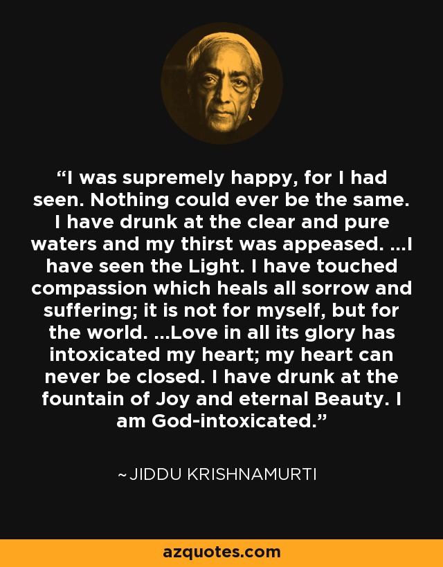 I was supremely happy, for I had seen. Nothing could ever be the same. I have drunk at the clear and pure waters and my thirst was appeased. ...I have seen the Light. I have touched compassion which heals all sorrow and suffering; it is not for myself, but for the world. ...Love in all its glory has intoxicated my heart; my heart can never be closed. I have drunk at the fountain of Joy and eternal Beauty. I am God-intoxicated. - Jiddu Krishnamurti