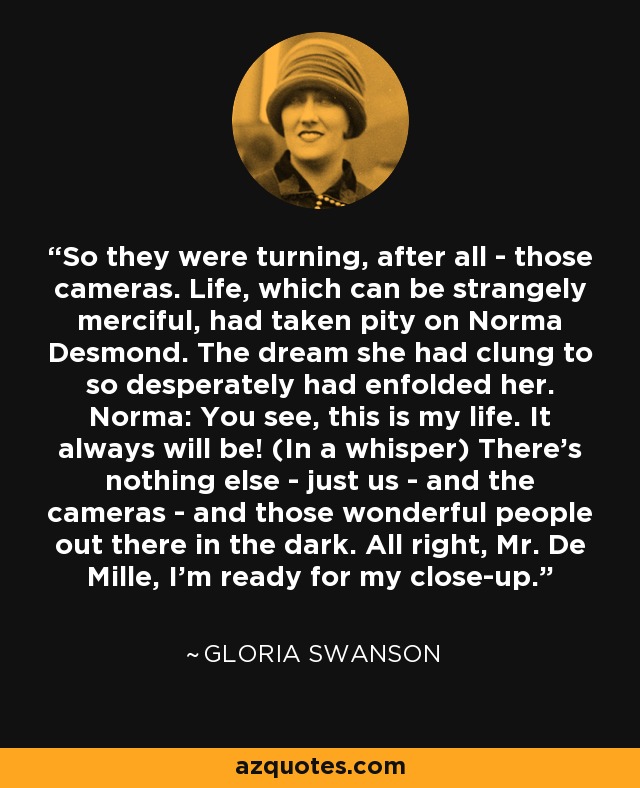 So they were turning, after all - those cameras. Life, which can be strangely merciful, had taken pity on Norma Desmond. The dream she had clung to so desperately had enfolded her. Norma: You see, this is my life. It always will be! (In a whisper) There's nothing else - just us - and the cameras - and those wonderful people out there in the dark. All right, Mr. De Mille, I'm ready for my close-up. - Gloria Swanson