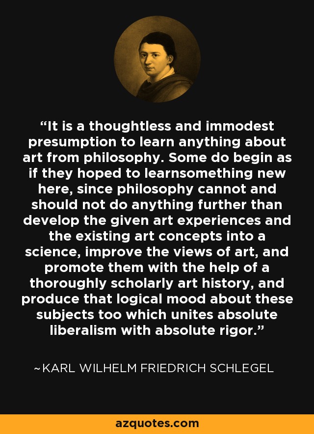 It is a thoughtless and immodest presumption to learn anything about art from philosophy. Some do begin as if they hoped to learnsomething new here, since philosophy cannot and should not do anything further than develop the given art experiences and the existing art concepts into a science, improve the views of art, and promote them with the help of a thoroughly scholarly art history, and produce that logical mood about these subjects too which unites absolute liberalism with absolute rigor. - Karl Wilhelm Friedrich Schlegel