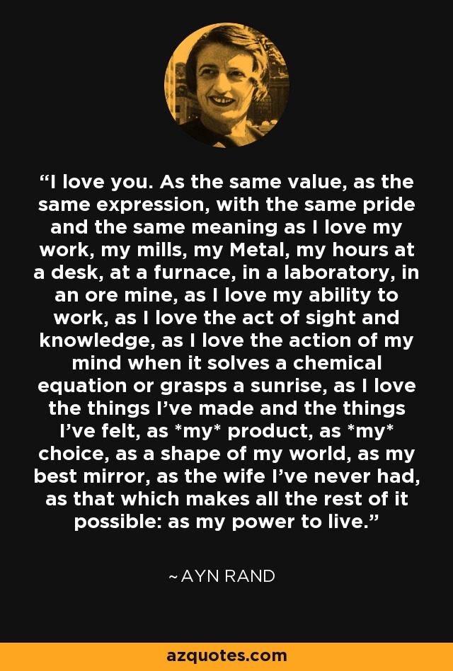 I love you. As the same value, as the same expression, with the same pride and the same meaning as I love my work, my mills, my Metal, my hours at a desk, at a furnace, in a laboratory, in an ore mine, as I love my ability to work, as I love the act of sight and knowledge, as I love the action of my mind when it solves a chemical equation or grasps a sunrise, as I love the things I've made and the things I've felt, as *my* product, as *my* choice, as a shape of my world, as my best mirror, as the wife I've never had, as that which makes all the rest of it possible: as my power to live. - Ayn Rand