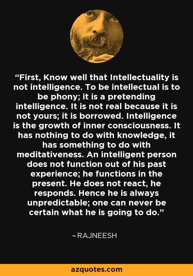 First, Know well that Intellectuality is not intelligence. To be intellectual is to be phony; it is a pretending intelligence. It is not real because it is not yours; it is borrowed. Intelligence is the growth of inner consciousness. It has nothing to do with knowledge, it has something to do with meditativeness. An intelligent person does not function out of his past experience; he functions in the present. He does not react, he responds. Hence he is always unpredictable; one can never be certain what he is going to do. - Rajneesh