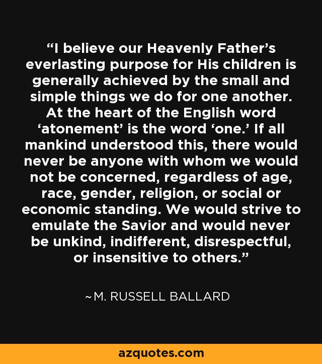 I believe our Heavenly Father’s everlasting purpose for His children is generally achieved by the small and simple things we do for one another. At the heart of the English word ‘atonement’ is the word ‘one.’ If all mankind understood this, there would never be anyone with whom we would not be concerned, regardless of age, race, gender, religion, or social or economic standing. We would strive to emulate the Savior and would never be unkind, indifferent, disrespectful, or insensitive to others. - M. Russell Ballard