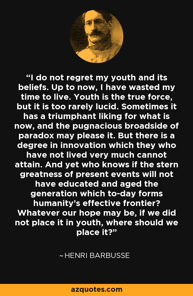 I do not regret my youth and its beliefs. Up to now, I have wasted my time to live. Youth is the true force, but it is too rarely lucid. Sometimes it has a triumphant liking for what is now, and the pugnacious broadside of paradox may please it. But there is a degree in innovation which they who have not lived very much cannot attain. And yet who knows if the stern greatness of present events will not have educated and aged the generation which to-day forms humanity's effective frontier? Whatever our hope may be, if we did not place it in youth, where should we place it? - Henri Barbusse