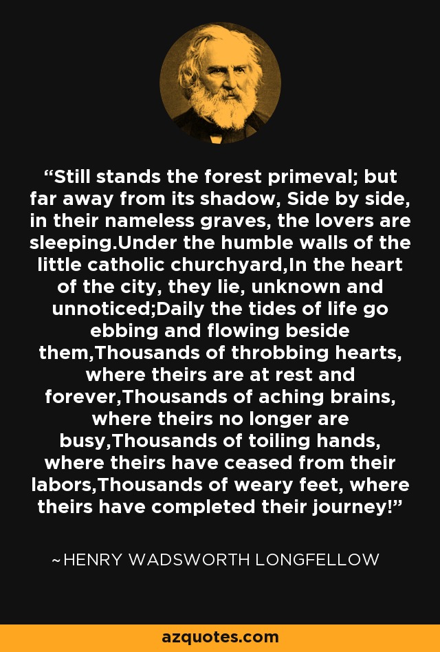 Still stands the forest primeval; but far away from its shadow, Side by side, in their nameless graves, the lovers are sleeping.Under the humble walls of the little catholic churchyard,In the heart of the city, they lie, unknown and unnoticed;Daily the tides of life go ebbing and flowing beside them,Thousands of throbbing hearts, where theirs are at rest and forever,Thousands of aching brains, where theirs no longer are busy,Thousands of toiling hands, where theirs have ceased from their labors,Thousands of weary feet, where theirs have completed their journey! - Henry Wadsworth Longfellow