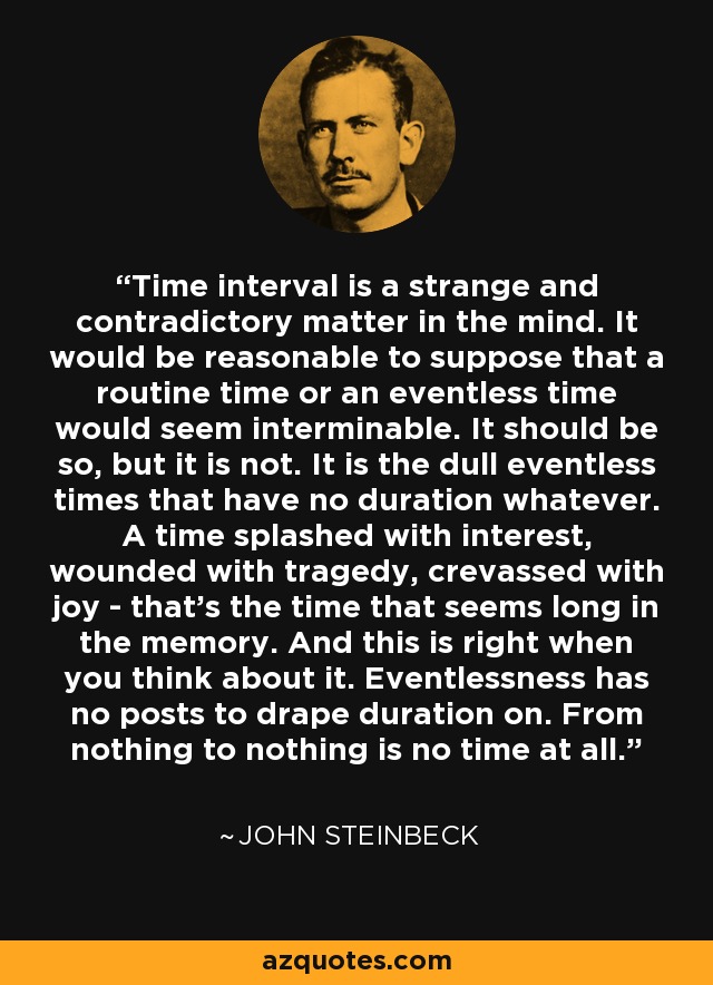 Time interval is a strange and contradictory matter in the mind. It would be reasonable to suppose that a routine time or an eventless time would seem interminable. It should be so, but it is not. It is the dull eventless times that have no duration whatever. A time splashed with interest, wounded with tragedy, crevassed with joy - that's the time that seems long in the memory. And this is right when you think about it. Eventlessness has no posts to drape duration on. From nothing to nothing is no time at all. - John Steinbeck