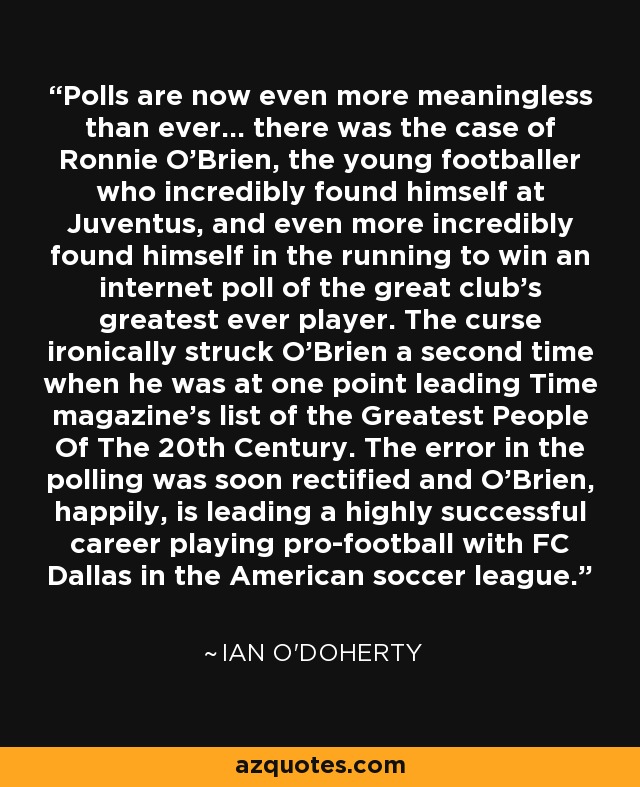 Polls are now even more meaningless than ever... there was the case of Ronnie O'Brien, the young footballer who incredibly found himself at Juventus, and even more incredibly found himself in the running to win an internet poll of the great club's greatest ever player. The curse ironically struck O'Brien a second time when he was at one point leading Time magazine's list of the Greatest People Of The 20th Century. The error in the polling was soon rectified and O'Brien, happily, is leading a highly successful career playing pro-football with FC Dallas in the American soccer league. - Ian O'Doherty