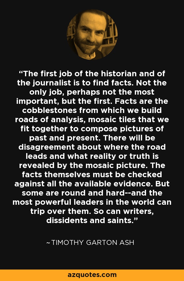 The first job of the historian and of the journalist is to find facts. Not the only job, perhaps not the most important, but the first. Facts are the cobblestones from which we build roads of analysis, mosaic tiles that we fit together to compose pictures of past and present. There will be disagreement about where the road leads and what reality or truth is revealed by the mosaic picture. The facts themselves must be checked against all the available evidence. But some are round and hard--and the most powerful leaders in the world can trip over them. So can writers, dissidents and saints. - Timothy Garton Ash