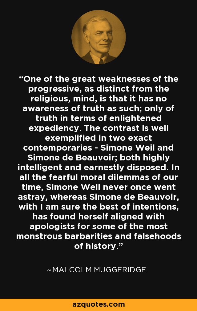 One of the great weaknesses of the progressive, as distinct from the religious, mind, is that it has no awareness of truth as such; only of truth in terms of enlightened expediency. The contrast is well exemplified in two exact contemporaries - Simone Weil and Simone de Beauvoir; both highly intelligent and earnestly disposed. In all the fearful moral dilemmas of our time, Simone Weil never once went astray, whereas Simone de Beauvoir, with I am sure the best of intentions, has found herself aligned with apologists for some of the most monstrous barbarities and falsehoods of history. - Malcolm Muggeridge