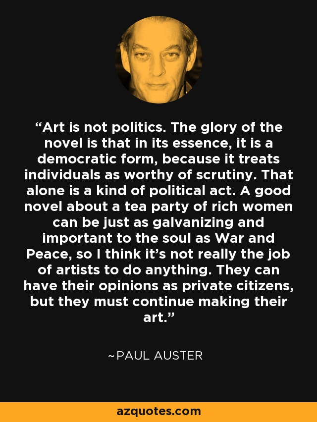 Art is not politics. The glory of the novel is that in its essence, it is a democratic form, because it treats individuals as worthy of scrutiny. That alone is a kind of political act. A good novel about a tea party of rich women can be just as galvanizing and important to the soul as War and Peace, so I think it's not really the job of artists to do anything. They can have their opinions as private citizens, but they must continue making their art. - Paul Auster