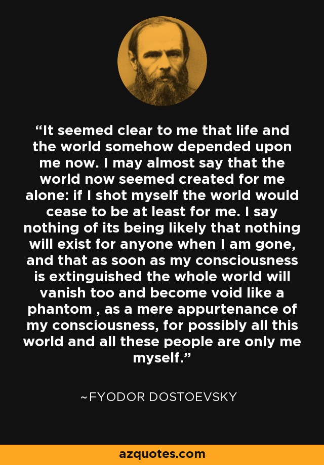 It seemed clear to me that life and the world somehow depended upon me now. I may almost say that the world now seemed created for me alone: if I shot myself the world would cease to be at least for me. I say nothing of its being likely that nothing will exist for anyone when I am gone, and that as soon as my consciousness is extinguished the whole world will vanish too and become void like a phantom , as a mere appurtenance of my consciousness, for possibly all this world and all these people are only me myself. - Fyodor Dostoevsky