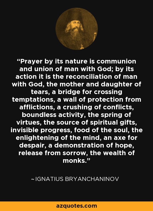 Prayer by its nature is communion and union of man with God; by its action it is the reconciliation of man with God, the mother and daughter of tears, a bridge for crossing temptations, a wall of protection from afflictions, a crushing of conflicts, boundless activity, the spring of virtues, the source of spiritual gifts, invisible progress, food of the soul, the enlightening of the mind, an axe for despair, a demonstration of hope, release from sorrow, the wealth of monks. - Ignatius Bryanchaninov