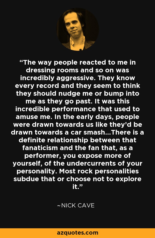 The way people reacted to me in dressing rooms and so on was incredibly aggressive. They know every record and they seem to think they should nudge me or bump into me as they go past. It was this incredible performance that used to amuse me. In the early days, people were drawn towards us like they'd be drawn towards a car smash...There is a definite relationship between that fanaticism and the fan that, as a performer, you expose more of yourself, of the undercurrents of your personality. Most rock personalities subdue that or choose not to explore it. - Nick Cave