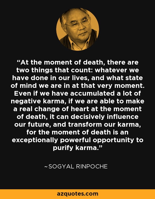 At the moment of death, there are two things that count: whatever we have done in our lives, and what state of mind we are in at that very moment. Even if we have accumulated a lot of negative karma, if we are able to make a real change of heart at the moment of death, it can decisively influence our future, and transform our karma, for the moment of death is an exceptionally powerful opportunity to purify karma. - Sogyal Rinpoche