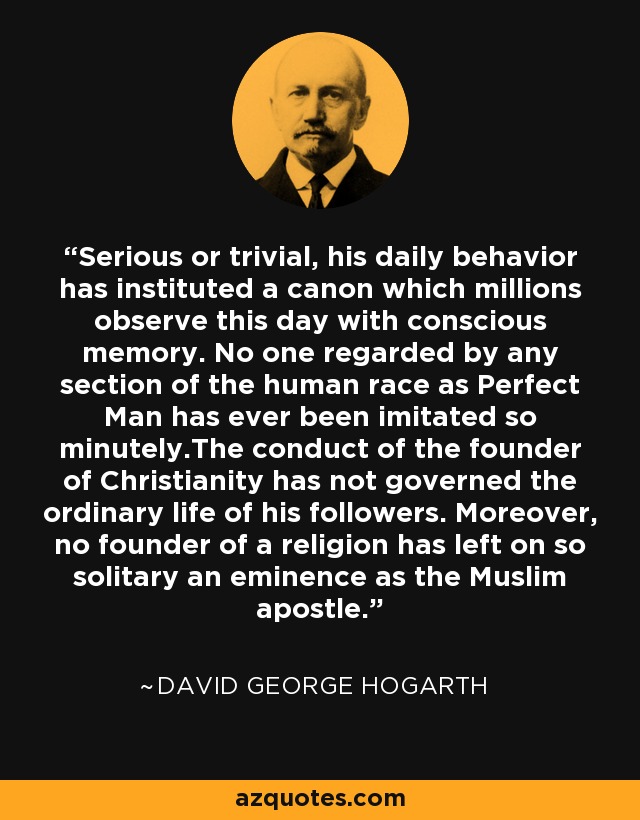 Serious or trivial, his daily behavior has instituted a canon which millions observe this day with conscious memory. No one regarded by any section of the human race as Perfect Man has ever been imitated so minutely.The conduct of the founder of Christianity has not governed the ordinary life of his followers. Moreover, no founder of a religion has left on so solitary an eminence as the Muslim apostle. - David George Hogarth