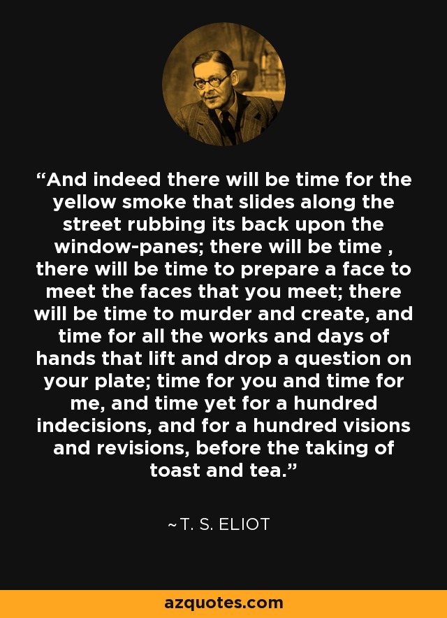 And indeed there will be time for the yellow smoke that slides along the street rubbing its back upon the window-panes; there will be time , there will be time to prepare a face to meet the faces that you meet; there will be time to murder and create, and time for all the works and days of hands that lift and drop a question on your plate; time for you and time for me, and time yet for a hundred indecisions, and for a hundred visions and revisions, before the taking of toast and tea. - T. S. Eliot